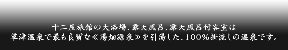 十二屋旅館の大浴場、露天風呂、露天風呂付客室は
草津温泉で最も良質な≪湯畑源泉≫を引湯した、１００％掛流しの温泉です。